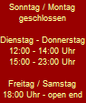 Sonntag / Montag
geschlossen

Dienstag - Donnerstag
12:00 - 14:00 Uhr
15:00 - 23:00 Uhr

Freitag / Samstag
18:00 Uhr - open end