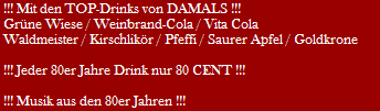 !!! Mit den TOP-Drinks von DAMALS !!!
 Grne Wiese / Weinbrand-Cola / Vita Cola
 Waldmeister / Kirschlikr / Pfeffi / Saurer Apfel / Goldkrone

 !!! Jeder 80er Jahre Drink nur 80 CENT !!!

 !!! Musik aus den 80er Jahren !!!